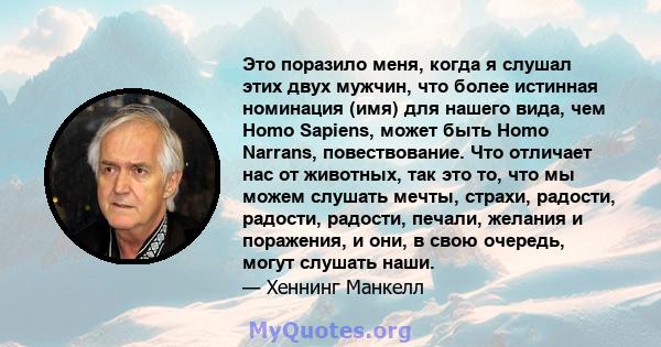 Это поразило меня, когда я слушал этих двух мужчин, что более истинная номинация (имя) для нашего вида, чем Homo Sapiens, может быть Homo Narrans, повествование. Что отличает нас от животных, так это то, что мы можем