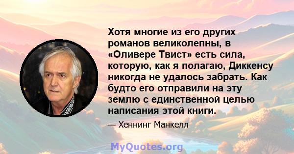 Хотя многие из его других романов великолепны, в «Оливере Твист» есть сила, которую, как я полагаю, Диккенсу никогда не удалось забрать. Как будто его отправили на эту землю с единственной целью написания этой книги.