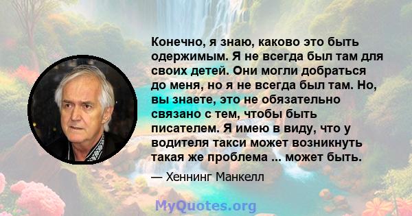 Конечно, я знаю, каково это быть одержимым. Я не всегда был там для своих детей. Они могли добраться до меня, но я не всегда был там. Но, вы знаете, это не обязательно связано с тем, чтобы быть писателем. Я имею в виду, 