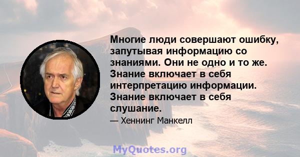 Многие люди совершают ошибку, запутывая информацию со знаниями. Они не одно и то же. Знание включает в себя интерпретацию информации. Знание включает в себя слушание.