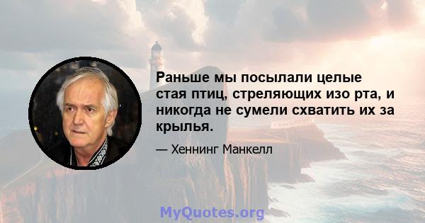 Раньше мы посылали целые стая птиц, стреляющих изо рта, и никогда не сумели схватить их за крылья.