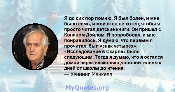 Я до сих пор помню. Я был болен, и мне было семь, и мой отец не хотел, чтобы я просто читал детские книги. Он пришел с Конаном Дойлом. Я попробовал, и мне понравилось. Я думаю, что первым я прочитал, был «знак четырех»; 