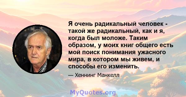 Я очень радикальный человек - такой же радикальный, как и я, когда был моложе. Таким образом, у моих книг общего есть мой поиск понимания ужасного мира, в котором мы живем, и способы его изменить.