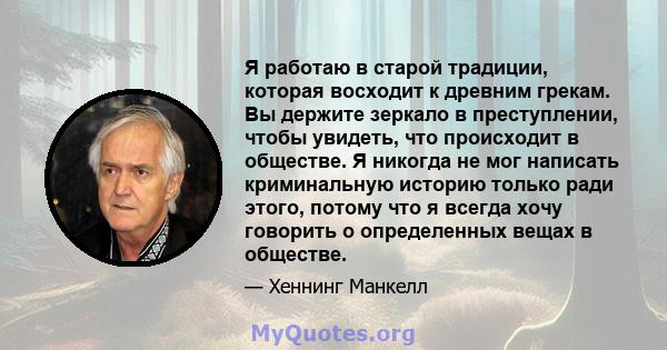 Я работаю в старой традиции, которая восходит к древним грекам. Вы держите зеркало в преступлении, чтобы увидеть, что происходит в обществе. Я никогда не мог написать криминальную историю только ради этого, потому что я 