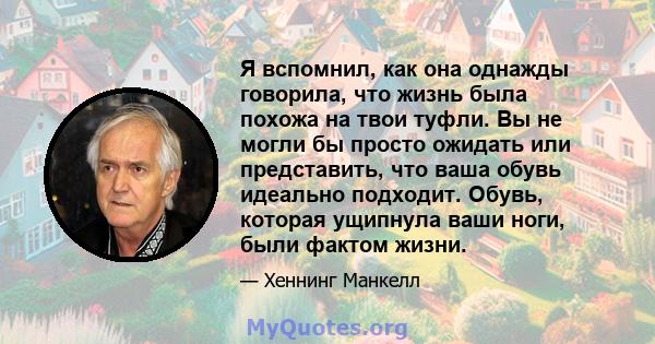 Я вспомнил, как она однажды говорила, что жизнь была похожа на твои туфли. Вы не могли бы просто ожидать или представить, что ваша обувь идеально подходит. Обувь, которая ущипнула ваши ноги, были фактом жизни.