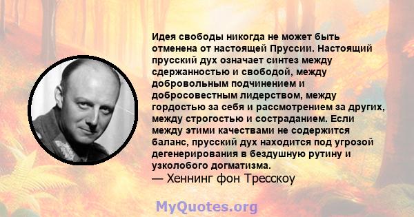 Идея свободы никогда не может быть отменена от настоящей Пруссии. Настоящий прусский дух означает синтез между сдержанностью и свободой, между добровольным подчинением и добросовестным лидерством, между гордостью за