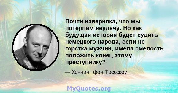 Почти наверняка, что мы потерпим неудачу. Но как будущая история будет судить немецкого народа, если не горстка мужчин, имела смелость положить конец этому преступнику?