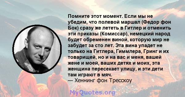 Помните этот момент. Если мы не убедим, что полевой маршал (Федор фон Бок) сразу же лететь в Гитлер и отменить эти приказы (Комиссар), немецкий народ будет обременен виной, которую мир не забудет за сто лет. Эта вина