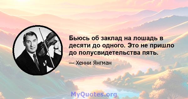 Бьюсь об заклад на лошадь в десяти до одного. Это не пришло до полусвидетельства пять.