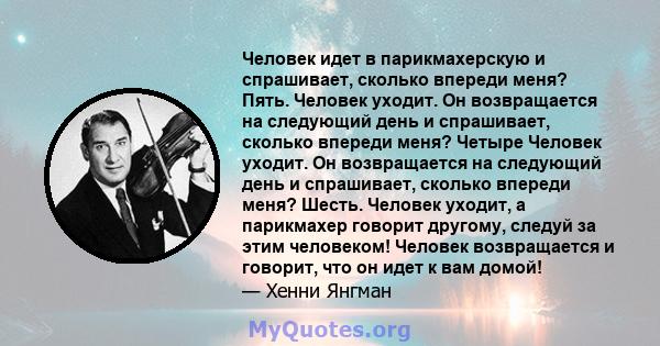 Человек идет в парикмахерскую и спрашивает, сколько впереди меня? Пять. Человек уходит. Он возвращается на следующий день и спрашивает, сколько впереди меня? Четыре Человек уходит. Он возвращается на следующий день и