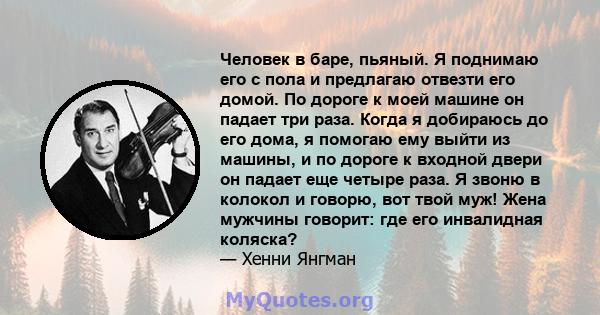 Человек в баре, пьяный. Я поднимаю его с пола и предлагаю отвезти его домой. По дороге к моей машине он падает три раза. Когда я добираюсь до его дома, я помогаю ему выйти из машины, и по дороге к входной двери он