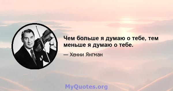 Чем больше я думаю о тебе, тем меньше я думаю о тебе.