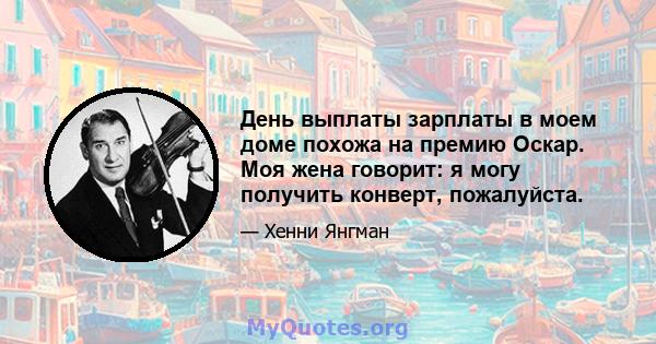 День выплаты зарплаты в моем доме похожа на премию Оскар. Моя жена говорит: я могу получить конверт, пожалуйста.