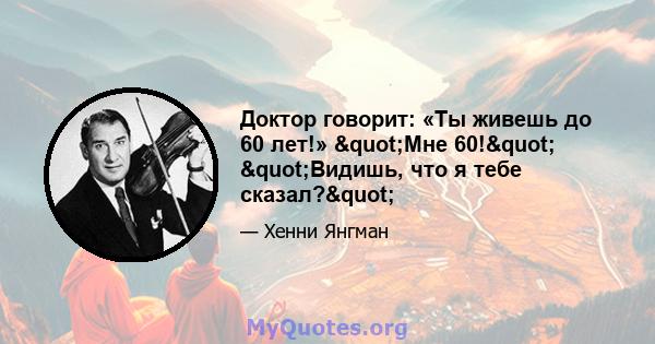 Доктор говорит: «Ты живешь до 60 лет!» "Мне 60!" "Видишь, что я тебе сказал?"