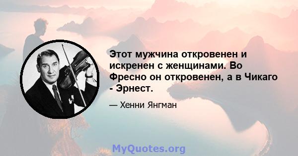 Этот мужчина откровенен и искренен с женщинами. Во Фресно он откровенен, а в Чикаго - Эрнест.