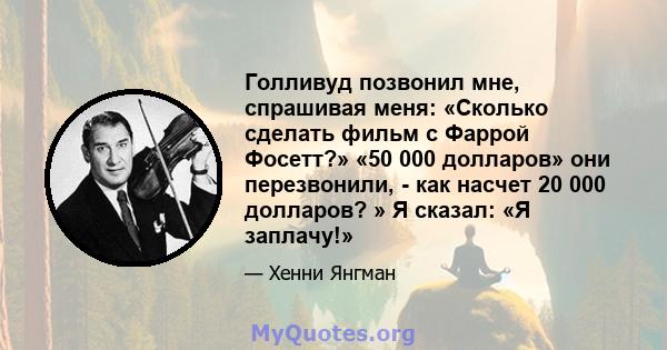 Голливуд позвонил мне, спрашивая меня: «Сколько сделать фильм с Фаррой Фосетт?» «50 000 долларов» они перезвонили, - как насчет 20 000 долларов? » Я сказал: «Я заплачу!»