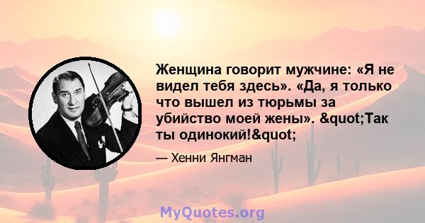 Женщина говорит мужчине: «Я не видел тебя здесь». «Да, я только что вышел из тюрьмы за убийство моей жены». "Так ты одинокий!"