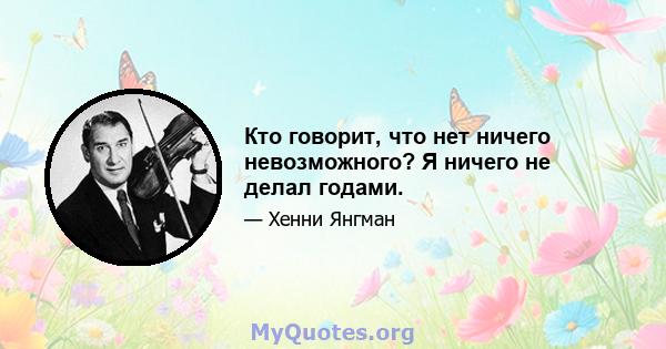 Кто говорит, что нет ничего невозможного? Я ничего не делал годами.