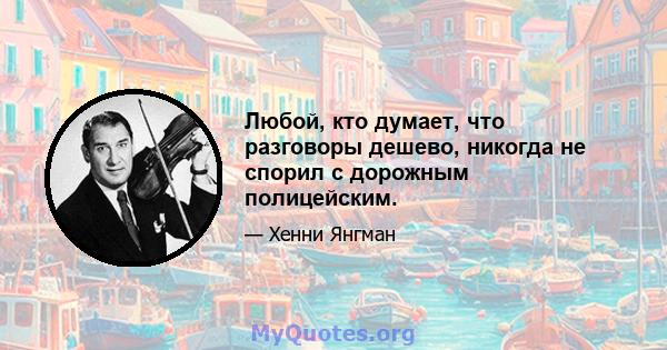 Любой, кто думает, что разговоры дешево, никогда не спорил с дорожным полицейским.