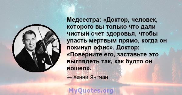 Медсестра: «Доктор, человек, которого вы только что дали чистый счет здоровья, чтобы упасть мертвым прямо, когда он покинул офис». Доктор: «Поверните его, заставьте это выглядеть так, как будто он вошел».