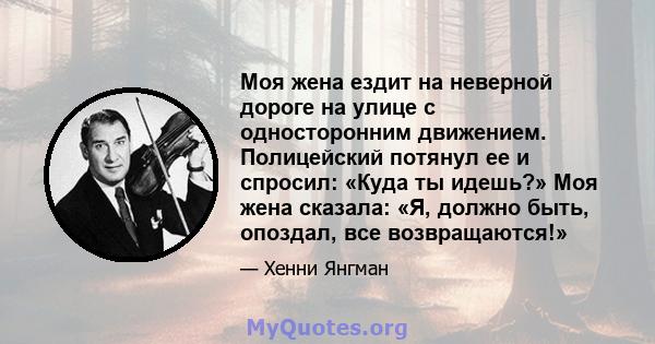 Моя жена ездит на неверной дороге на улице с односторонним движением. Полицейский потянул ее и спросил: «Куда ты идешь?» Моя жена сказала: «Я, должно быть, опоздал, все возвращаются!»