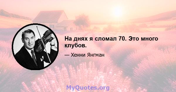 На днях я сломал 70. Это много клубов.