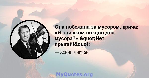 Она побежала за мусором, крича: «Я слишком поздно для мусора?» "Нет, прыгай!"