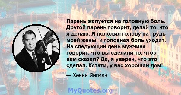 Парень жалуется на головную боль. Другой парень говорит, делай то, что я делаю. Я положил голову на грудь моей жены, и головная боль уходит. На следующий день мужчина говорит, что вы сделали то, что я вам сказал? Да, я