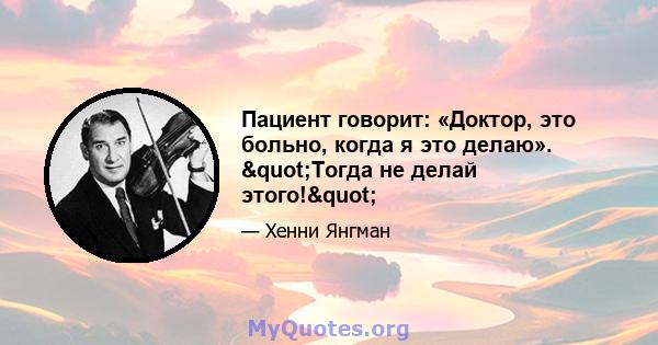 Пациент говорит: «Доктор, это больно, когда я это делаю». "Тогда не делай этого!"