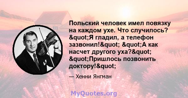 Польский человек имел повязку на каждом ухе. Что случилось? "Я гладил, а телефон зазвонил!" "А как насчет другого уха?" "Пришлось позвонить доктору!"