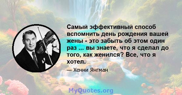 Самый эффективный способ вспомнить день рождения вашей жены - это забыть об этом один раз ... вы знаете, что я сделал до того, как женился? Все, что я хотел.