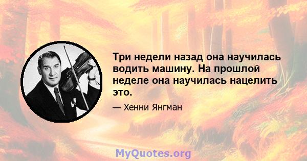 Три недели назад она научилась водить машину. На прошлой неделе она научилась нацелить это.