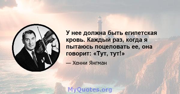 У нее должна быть египетская кровь. Каждый раз, когда я пытаюсь поцеловать ее, она говорит: «Тут, тут!»