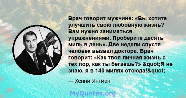 Врач говорит мужчине: «Вы хотите улучшить свою любовную жизнь? Вам нужно заниматься упражнениями. Проберите десять миль в день». Две недели спустя человек вызвал доктора. Врач говорит: «Как твоя личная жизнь с тех пор,