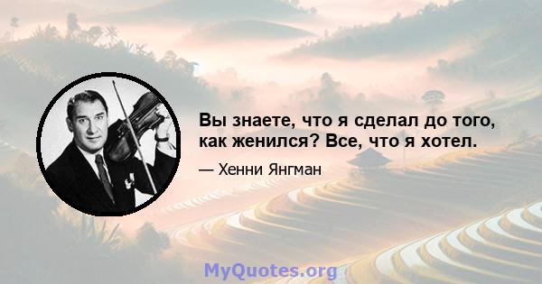 Вы знаете, что я сделал до того, как женился? Все, что я хотел.