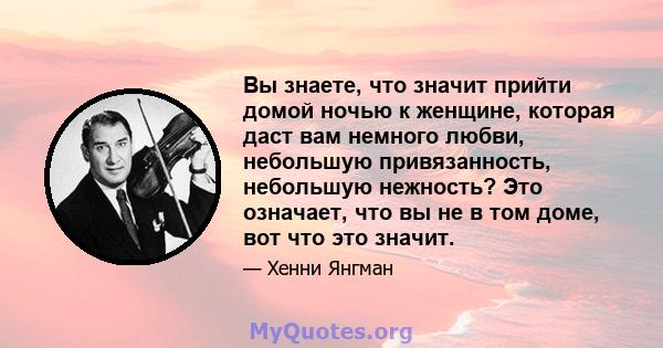 Вы знаете, что значит прийти домой ночью к женщине, которая даст вам немного любви, небольшую привязанность, небольшую нежность? Это означает, что вы не в том доме, вот что это значит.