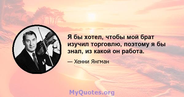 Я бы хотел, чтобы мой брат изучил торговлю, поэтому я бы знал, из какой он работа.