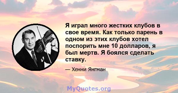 Я играл много жестких клубов в свое время. Как только парень в одном из этих клубов хотел поспорить мне 10 долларов, я был мертв. Я боялся сделать ставку.