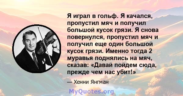 Я играл в гольф. Я качался, пропустил мяч и получил большой кусок грязи. Я снова повернулся, пропустил мяч и получил еще один большой кусок грязи. Именно тогда 2 муравья поднялись на мяч, сказав: «Давай пойдем сюда,