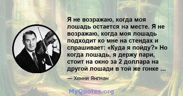 Я не возражаю, когда моя лошадь остается на месте. Я не возражаю, когда моя лошадь подходит ко мне на стендах и спрашивает: «Куда я пойду?» Но когда лошадь, я держу пари, стоит на окно за 2 доллара на другой лошади в