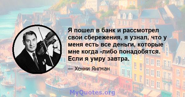 Я пошел в банк и рассмотрел свои сбережения, я узнал, что у меня есть все деньги, которые мне когда -либо понадобятся. Если я умру завтра.