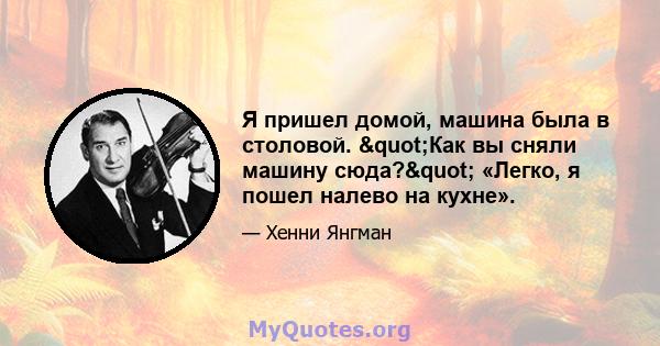 Я пришел домой, машина была в столовой. "Как вы сняли машину сюда?" «Легко, я пошел налево на кухне».