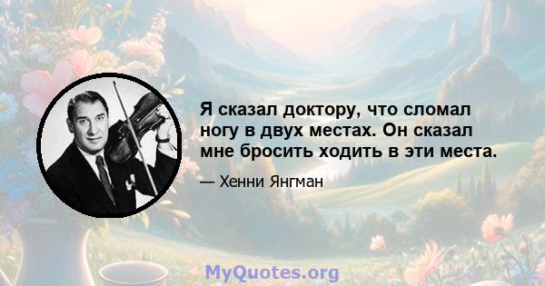 Я сказал доктору, что сломал ногу в двух местах. Он сказал мне бросить ходить в эти места.