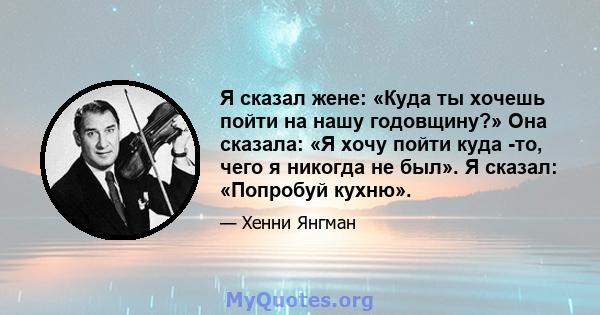 Я сказал жене: «Куда ты хочешь пойти на нашу годовщину?» Она сказала: «Я хочу пойти куда -то, чего я никогда не был». Я сказал: «Попробуй кухню».