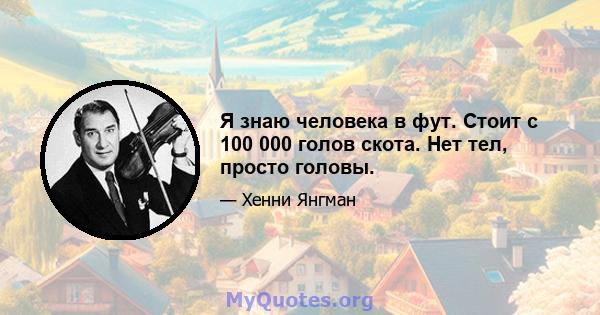 Я знаю человека в фут. Стоит с 100 000 голов скота. Нет тел, просто головы.