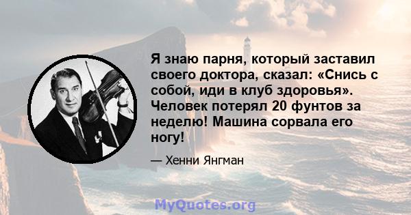 Я знаю парня, который заставил своего доктора, сказал: «Снись с собой, иди в клуб здоровья». Человек потерял 20 фунтов за неделю! Машина сорвала его ногу!