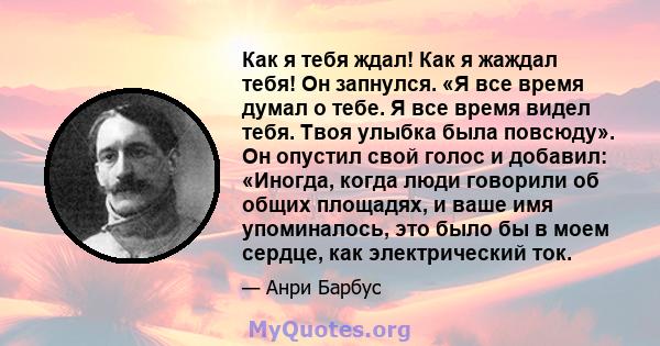 Как я тебя ждал! Как я жаждал тебя! Он запнулся. «Я все время думал о тебе. Я все время видел тебя. Твоя улыбка была повсюду». Он опустил свой голос и добавил: «Иногда, когда люди говорили об общих площадях, и ваше имя