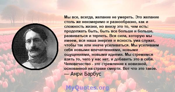 Мы все, всегда, желание не умереть. Это желание столь же неизмеримо и разнообразно, как и сложность жизни, но внизу это то, чем есть: продолжать быть, быть все больше и больше, развиваться и терпеть. Вся сила, которую