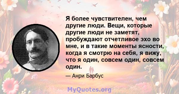 Я более чувствителен, чем другие люди. Вещи, которые другие люди не заметят, пробуждают отчетливое эхо во мне, и в такие моменты ясности, когда я смотрю на себя, я вижу, что я один, совсем один, совсем один.