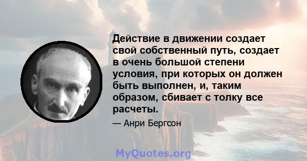 Действие в движении создает свой собственный путь, создает в очень большой степени условия, при которых он должен быть выполнен, и, таким образом, сбивает с толку все расчеты.